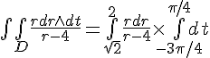 \Large \bigint\bigint_D\frac{rdr\wedge dt}{r-4}=\bigint_{\sqrt 2}^2\frac{rdr}{r-4}\times\bigint_{-3\pi/4}^{\pi/4}dt